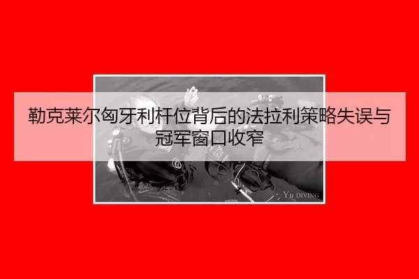 勒克莱尔匈牙利杆位背后的法拉利策略失误与冠军窗口收窄
